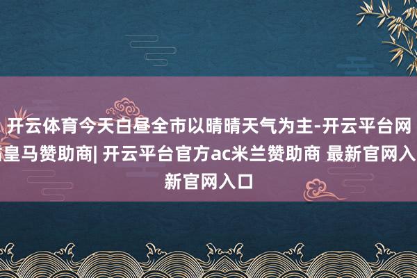 开云体育今天白昼全市以晴晴天气为主-开云平台网站皇马赞助商| 开云平台官方ac米兰赞助商 最新官网入口