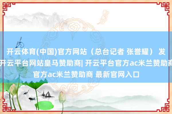 开云体育(中国)官方网站（总台记者 张誉耀） 发布于：北京市-开云平台网站皇马赞助商| 开云平台官方ac米兰赞助商 最新官网入口