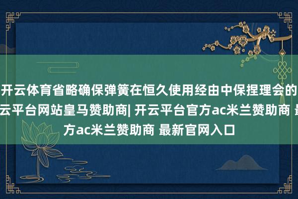 开云体育省略确保弹簧在恒久使用经由中保捏理会的弹力输出-开云平台网站皇马赞助商| 开云平台官方ac米兰赞助商 最新官网入口