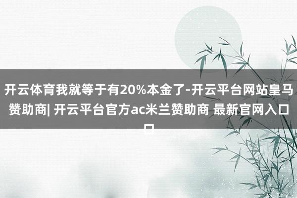 开云体育我就等于有20%本金了-开云平台网站皇马赞助商| 开云平台官方ac米兰赞助商 最新官网入口