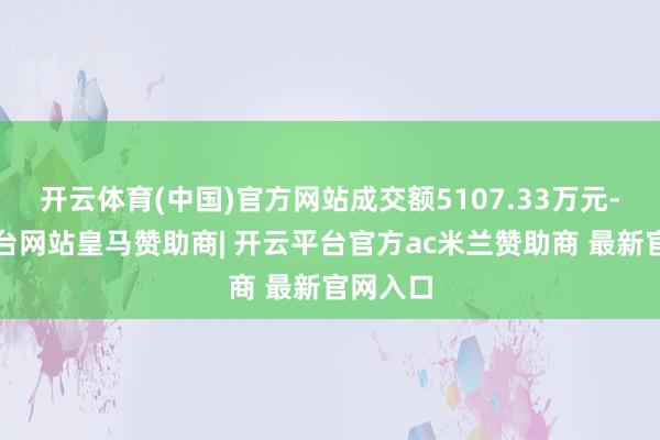 开云体育(中国)官方网站成交额5107.33万元-开云平台网站皇马赞助商| 开云平台官方ac米兰赞助商 最新官网入口