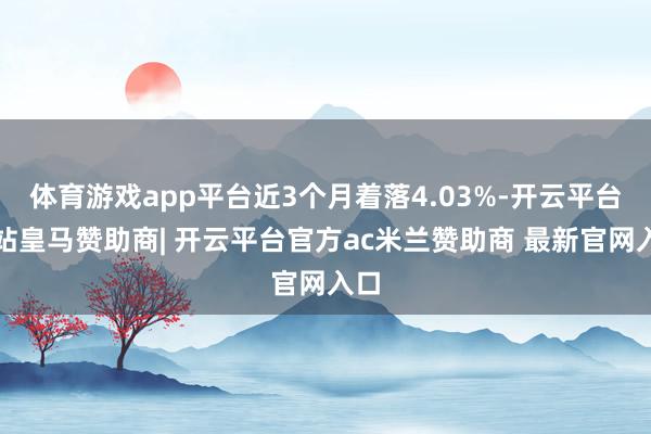 体育游戏app平台近3个月着落4.03%-开云平台网站皇马赞助商| 开云平台官方ac米兰赞助商 最新官网入口