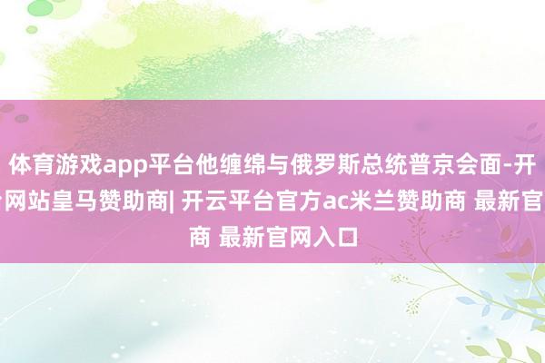 体育游戏app平台他缠绵与俄罗斯总统普京会面-开云平台网站皇马赞助商| 开云平台官方ac米兰赞助商 最新官网入口