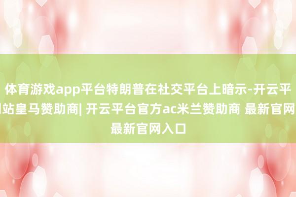 体育游戏app平台特朗普在社交平台上暗示-开云平台网站皇马赞助商| 开云平台官方ac米兰赞助商 最新官网入口