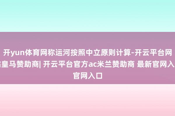 开yun体育网称运河按照中立原则计算-开云平台网站皇马赞助商| 开云平台官方ac米兰赞助商 最新官网入口