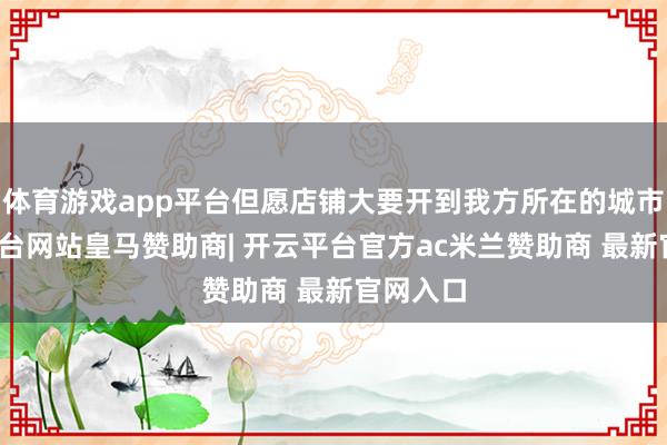 体育游戏app平台但愿店铺大要开到我方所在的城市-开云平台网站皇马赞助商| 开云平台官方ac米兰赞助商 最新官网入口