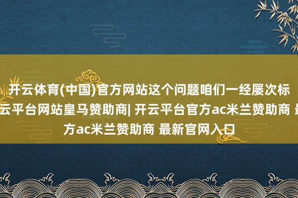 开云体育(中国)官方网站这个问题咱们一经屡次标明了态度-开云平台网站皇马赞助商| 开云平台官方ac米兰赞助商 最新官网入口