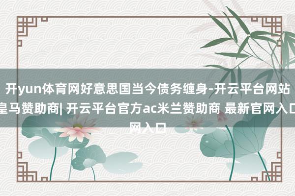 开yun体育网好意思国当今债务缠身-开云平台网站皇马赞助商| 开云平台官方ac米兰赞助商 最新官网入口