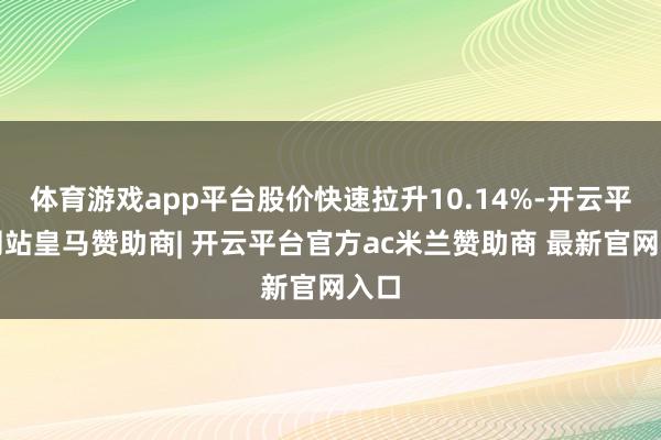 体育游戏app平台股价快速拉升10.14%-开云平台网站皇马赞助商| 开云平台官方ac米兰赞助商 最新官网入口