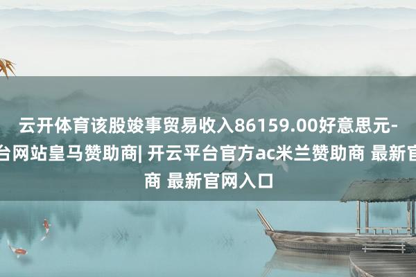 云开体育该股竣事贸易收入86159.00好意思元-开云平台网站皇马赞助商| 开云平台官方ac米兰赞助商 最新官网入口