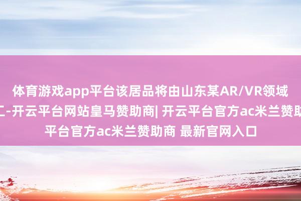 体育游戏app平台该居品将由山东某AR/VR领域龙头企业独家代工-开云平台网站皇马赞助商| 开云平台官方ac米兰赞助商 最新官网入口