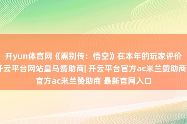 开yun体育网《黑别传：悟空》在本年的玩家评价中发达出色-开云平台网站皇马赞助商| 开云平台官方ac米兰赞助商 最新官网入口