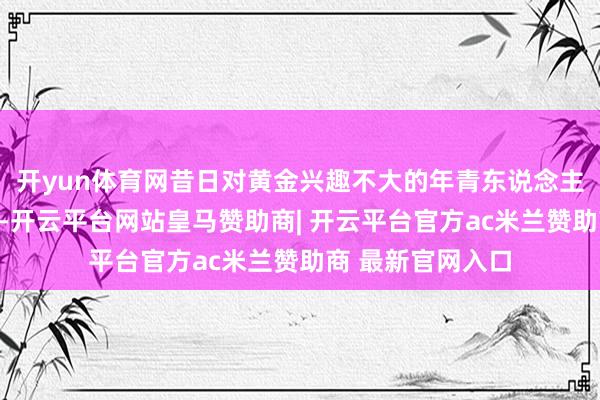 开yun体育网昔日对黄金兴趣不大的年青东说念主也冉冉参与其中-开云平台网站皇马赞助商| 开云平台官方ac米兰赞助商 最新官网入口