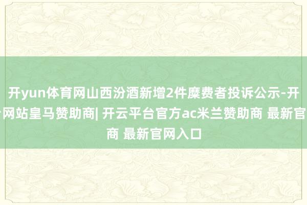 开yun体育网山西汾酒新增2件糜费者投诉公示-开云平台网站皇马赞助商| 开云平台官方ac米兰赞助商 最新官网入口