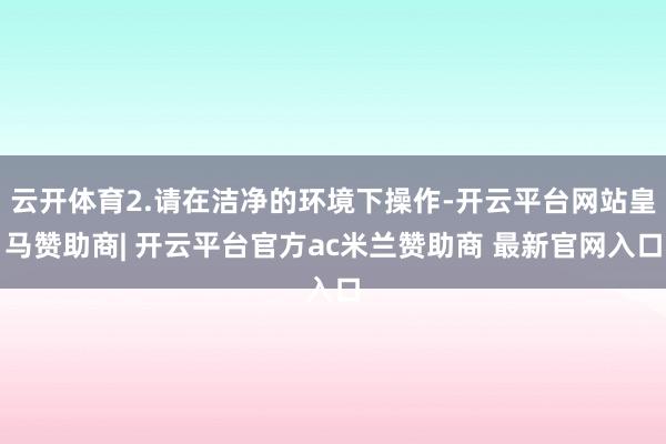 云开体育2.请在洁净的环境下操作-开云平台网站皇马赞助商| 开云平台官方ac米兰赞助商 最新官网入口