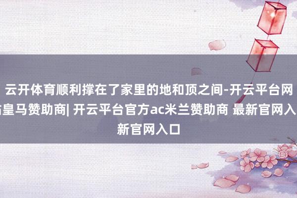 云开体育顺利撑在了家里的地和顶之间-开云平台网站皇马赞助商| 开云平台官方ac米兰赞助商 最新官网入口