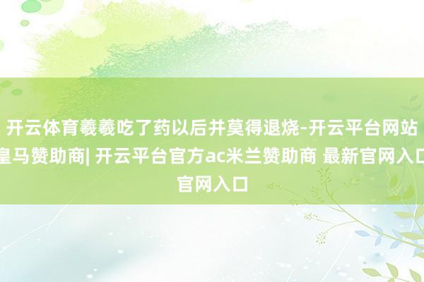 开云体育羲羲吃了药以后并莫得退烧-开云平台网站皇马赞助商| 开云平台官方ac米兰赞助商 最新官网入口