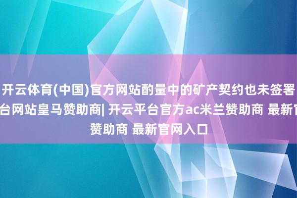 开云体育(中国)官方网站酌量中的矿产契约也未签署-开云平台网站皇马赞助商| 开云平台官方ac米兰赞助商 最新官网入口