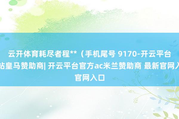 云开体育耗尽者程**（手机尾号 9170-开云平台网站皇马赞助商| 开云平台官方ac米兰赞助商 最新官网入口
