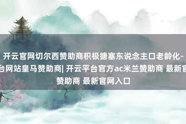 开云官网切尔西赞助商积极搪塞东说念主口老龄化-开云平台网站皇马赞助商| 开云平台官方ac米兰赞助商 最新官网入口