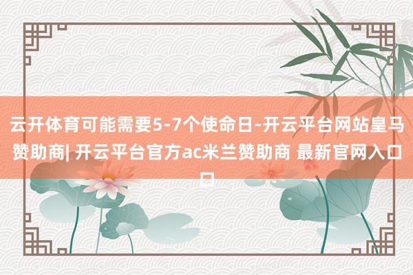 云开体育可能需要5-7个使命日-开云平台网站皇马赞助商| 开云平台官方ac米兰赞助商 最新官网入口