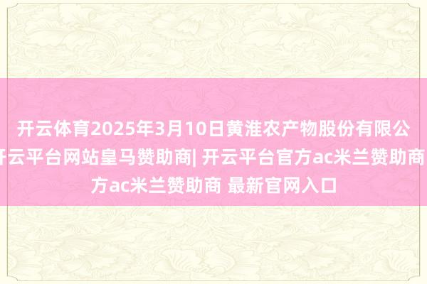 开云体育2025年3月10日黄淮农产物股份有限公司价钱行情-开云平台网站皇马赞助商| 开云平台官方ac米兰赞助商 最新官网入口