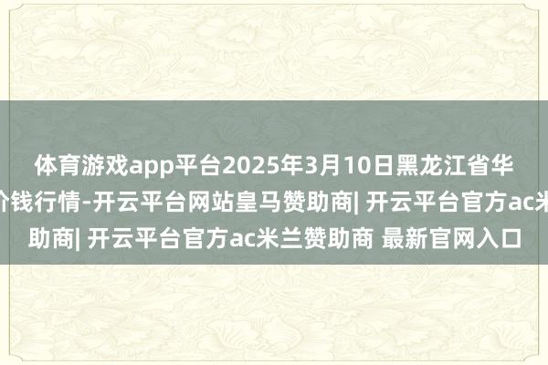 体育游戏app平台2025年3月10日黑龙江省华博农产物市集有限公司价钱行情-开云平台网站皇马赞助商| 开云平台官方ac米兰赞助商 最新官网入口