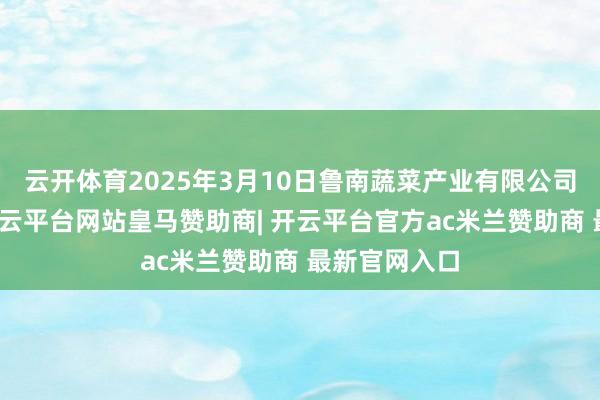 云开体育2025年3月10日鲁南蔬菜产业有限公司价钱行情-开云平台网站皇马赞助商| 开云平台官方ac米兰赞助商 最新官网入口