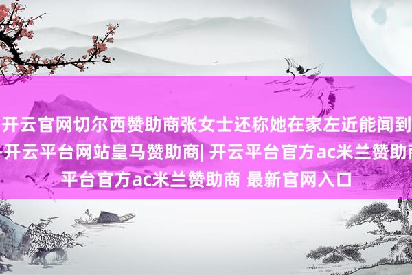 开云官网切尔西赞助商张女士还称她在家左近能闻到刺鼻的“药味”-开云平台网站皇马赞助商| 开云平台官方ac米兰赞助商 最新官网入口