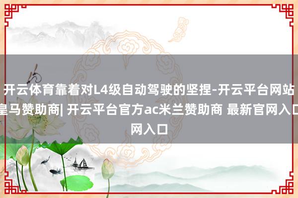 开云体育靠着对L4级自动驾驶的坚捏-开云平台网站皇马赞助商| 开云平台官方ac米兰赞助商 最新官网入口