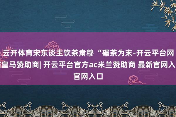 云开体育宋东谈主饮茶肃穆 “碾茶为末-开云平台网站皇马赞助商| 开云平台官方ac米兰赞助商 最新官网入口
