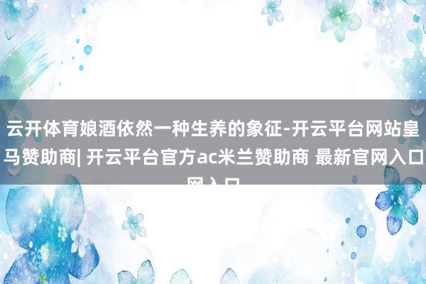 云开体育娘酒依然一种生养的象征-开云平台网站皇马赞助商| 开云平台官方ac米兰赞助商 最新官网入口