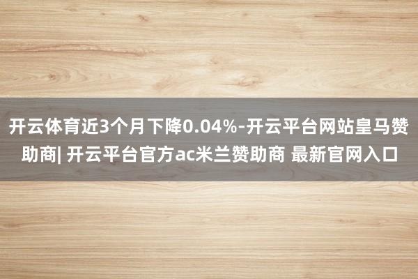 开云体育近3个月下降0.04%-开云平台网站皇马赞助商| 开云平台官方ac米兰赞助商 最新官网入口