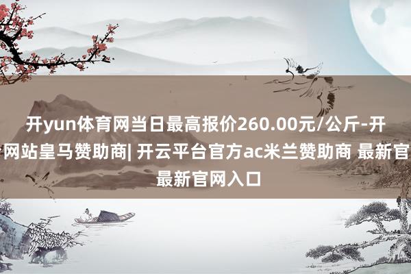 开yun体育网当日最高报价260.00元/公斤-开云平台网站皇马赞助商| 开云平台官方ac米兰赞助商 最新官网入口