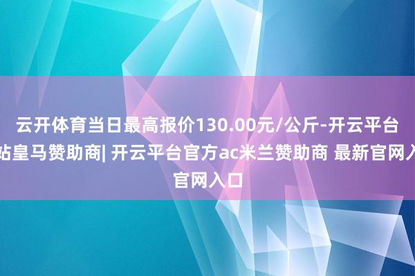 云开体育当日最高报价130.00元/公斤-开云平台网站皇马赞助商| 开云平台官方ac米兰赞助商 最新官网入口
