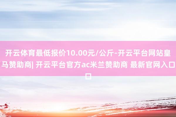 开云体育最低报价10.00元/公斤-开云平台网站皇马赞助商| 开云平台官方ac米兰赞助商 最新官网入口