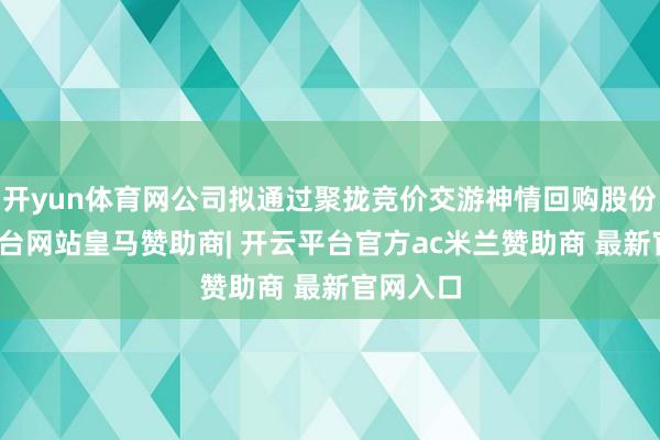 开yun体育网公司拟通过聚拢竞价交游神情回购股份-开云平台网站皇马赞助商| 开云平台官方ac米兰赞助商 最新官网入口