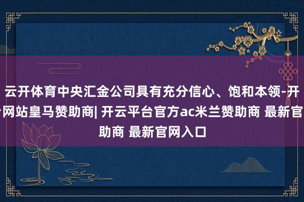 云开体育中央汇金公司具有充分信心、饱和本领-开云平台网站皇马赞助商| 开云平台官方ac米兰赞助商 最新官网入口