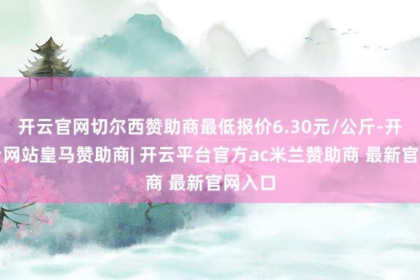 开云官网切尔西赞助商最低报价6.30元/公斤-开云平台网站皇马赞助商| 开云平台官方ac米兰赞助商 最新官网入口