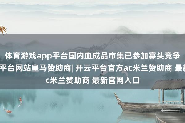 体育游戏app平台国内血成品市集已参加寡头竞争阶段-开云平台网站皇马赞助商| 开云平台官方ac米兰赞助商 最新官网入口