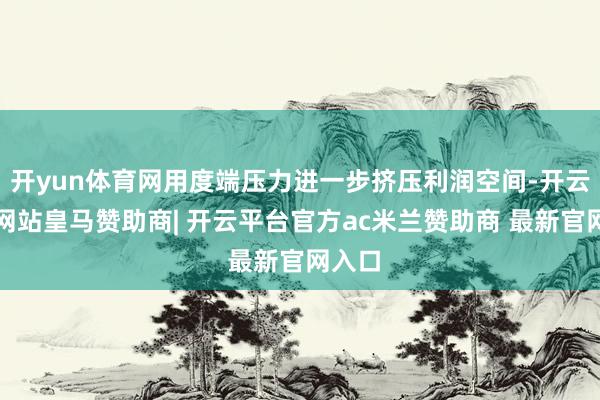 开yun体育网用度端压力进一步挤压利润空间-开云平台网站皇马赞助商| 开云平台官方ac米兰赞助商 最新官网入口