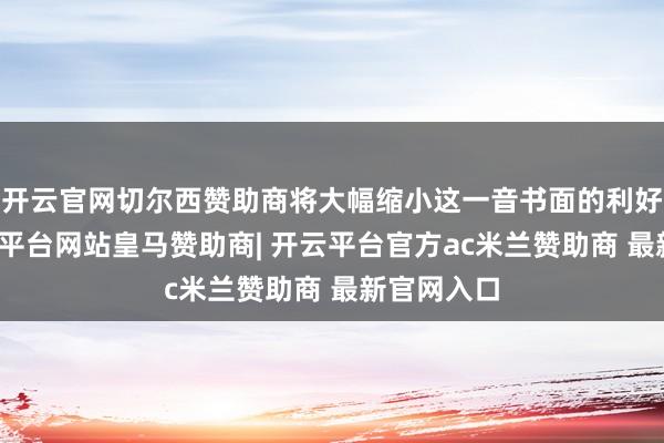 开云官网切尔西赞助商将大幅缩小这一音书面的利好刺激-开云平台网站皇马赞助商| 开云平台官方ac米兰赞助商 最新官网入口