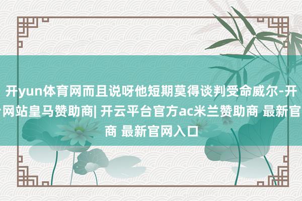 开yun体育网而且说呀他短期莫得谈判受命威尔-开云平台网站皇马赞助商| 开云平台官方ac米兰赞助商 最新官网入口