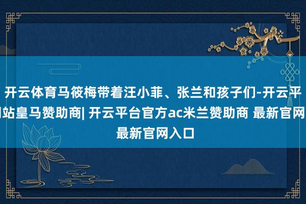 开云体育马筱梅带着汪小菲、张兰和孩子们-开云平台网站皇马赞助商| 开云平台官方ac米兰赞助商 最新官网入口