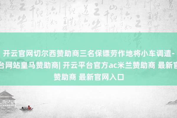 开云官网切尔西赞助商三名保镖劳作地将小车调遣-开云平台网站皇马赞助商| 开云平台官方ac米兰赞助商 最新官网入口
