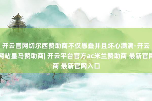 开云官网切尔西赞助商不仅愚蠢并且坏心满满-开云平台网站皇马赞助商| 开云平台官方ac米兰赞助商 最新官网入口