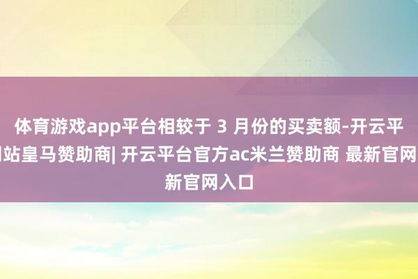体育游戏app平台相较于 3 月份的买卖额-开云平台网站皇马赞助商| 开云平台官方ac米兰赞助商 最新官网入口