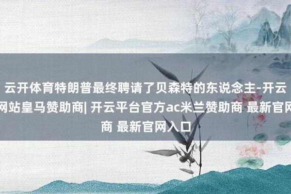 云开体育特朗普最终聘请了贝森特的东说念主-开云平台网站皇马赞助商| 开云平台官方ac米兰赞助商 最新官网入口