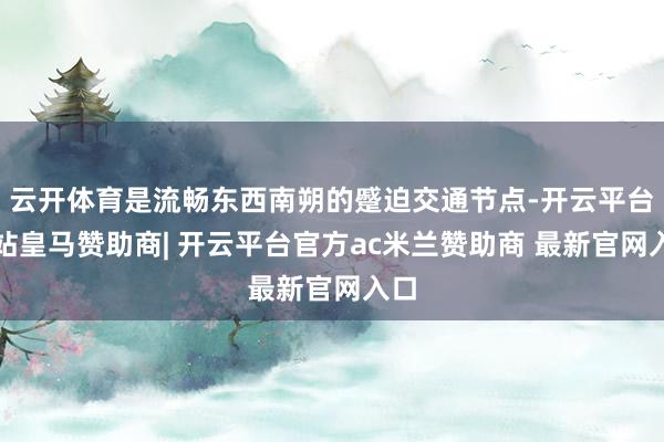 云开体育是流畅东西南朔的蹙迫交通节点-开云平台网站皇马赞助商| 开云平台官方ac米兰赞助商 最新官网入口