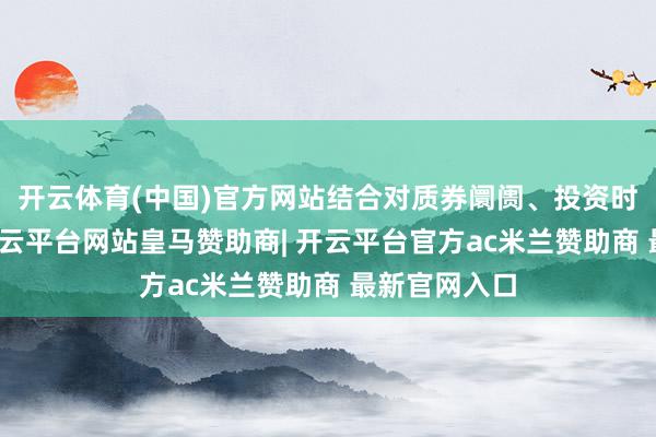 开云体育(中国)官方网站结合对质券阛阓、投资时机的分析-开云平台网站皇马赞助商| 开云平台官方ac米兰赞助商 最新官网入口